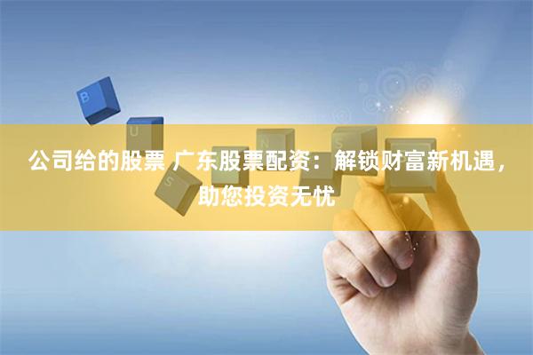 公司给的股票 广东股票配资：解锁财富新机遇，助您投资无忧