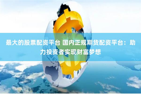 最大的股票配资平台 国内正规期货配资平台：助力投资者实现财富梦想